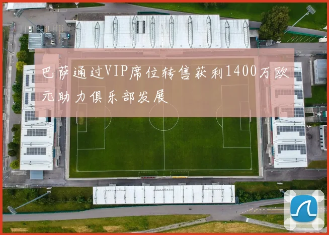 巴萨通过VIP席位转售获利1400万欧元助力俱乐部发展