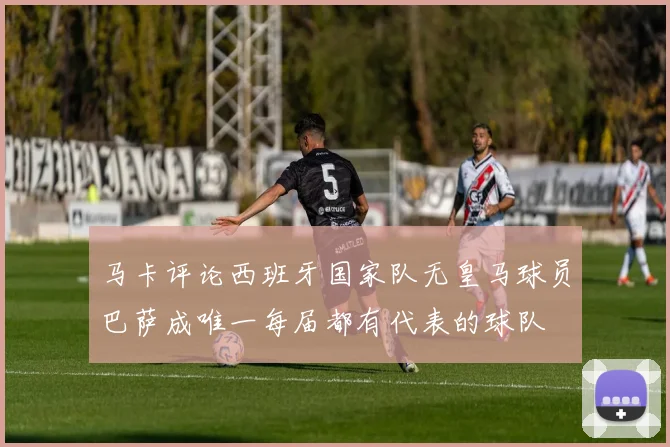 马卡评论西班牙国家队无皇马球员巴萨成唯一每届都有代表的球队