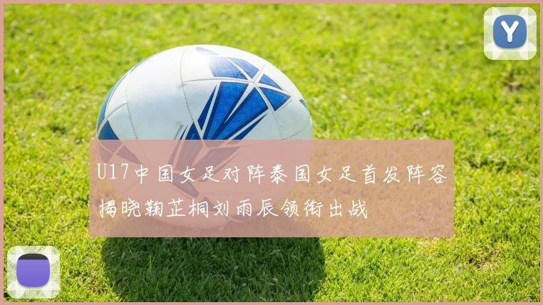 U17中国女足对阵泰国女足首发阵容揭晓鞠芷桐刘雨辰领衔出战
