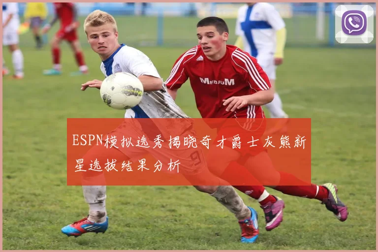 ESPN模拟选秀揭晓奇才爵士灰熊新星选拔结果分析