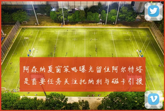 阿森纳夏窗策略曝光留住阿尔特塔是首要任务关注托纳利与磁卡引援动态