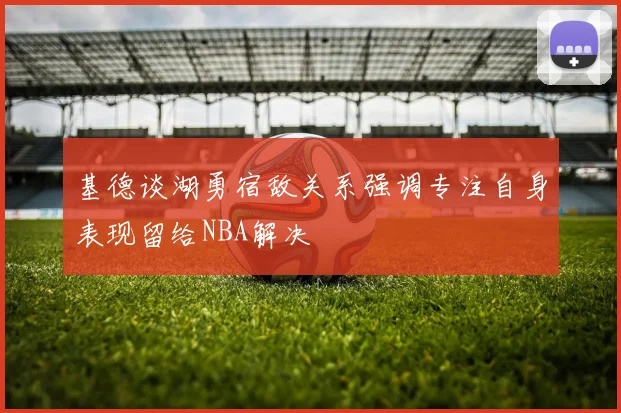 基德谈湖勇宿敌关系强调专注自身表现留给NBA解决