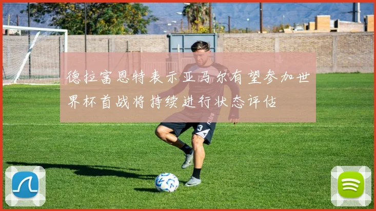 德拉富恩特表示亚马尔有望参加世界杯首战将持续进行状态评估