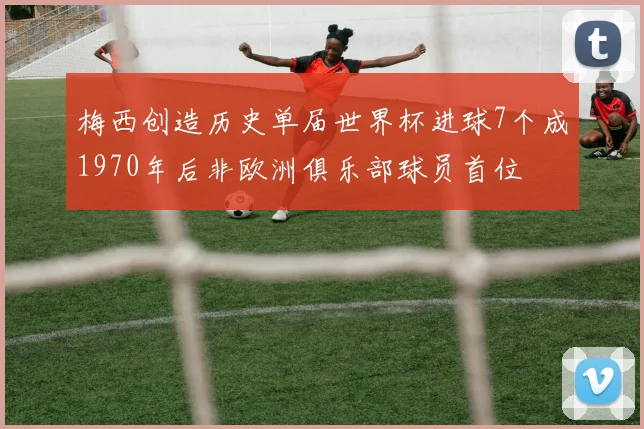 梅西创造历史单届世界杯进球7个成1970年后非欧洲俱乐部球员首位