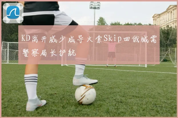 KD离开威少成导火索Skip回俄城需警察局长护航