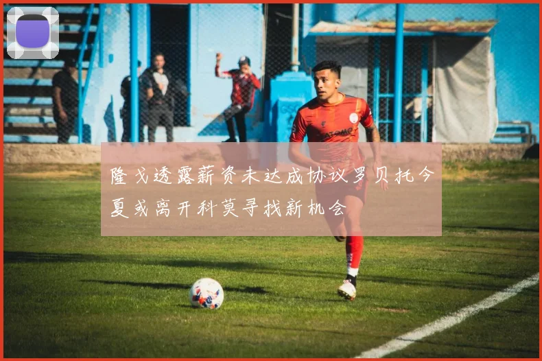 隆戈透露薪资未达成协议罗贝托今夏或离开科莫寻找新机会
