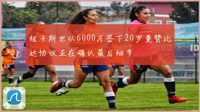 纽卡斯尔以6000万签下20岁曼赞比达协议正在确认最后细节