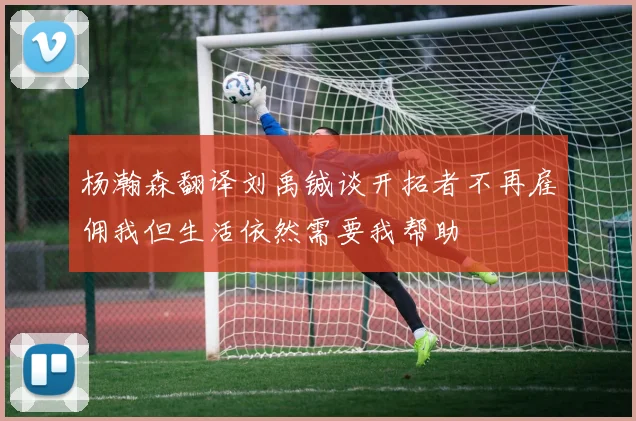 杨瀚森翻译刘禹铖谈开拓者不再雇佣我但生活依然需要我帮助